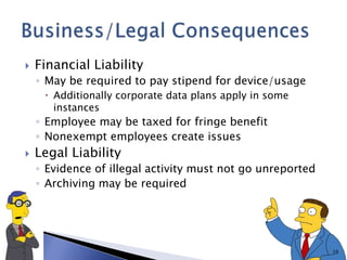  Financial Liability
◦ May be required to pay stipend for device/usage
 Additionally corporate data plans apply in some
instances
◦ Employee may be taxed for fringe benefit
◦ Nonexempt employees create issues
 Legal Liability
◦ Evidence of illegal activity must not go unreported
◦ Archiving may be required
16
 