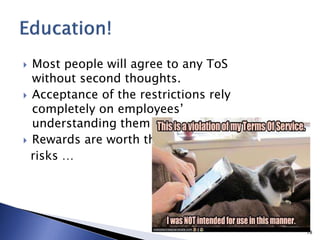  Most people will agree to any ToS
without second thoughts.
 Acceptance of the restrictions rely
completely on employees’
understanding them
 Rewards are worth the
risks …
18
 