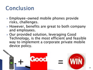  Employee-owned mobile phones provide
risks, challenges.
 However, benefits are great to both company
and employees.
 Our provided solution, leveraging Good
Technology, is the most efficient and feasible
way to implement a corporate private mobile
device policy.
20
 