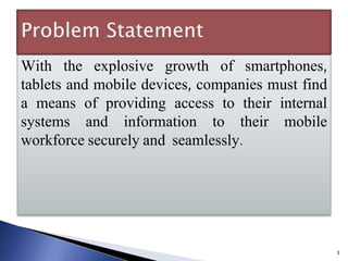 With the explosive growth of smartphones,
tablets and mobile devices, companies must find
a means of providing access to their internal
systems and information to their mobile
workforce securely and seamlessly.
3
 