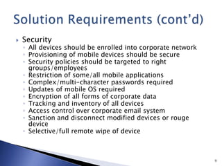  Security
◦ All devices should be enrolled into corporate network
◦ Provisioning of mobile devices should be secure
◦ Security policies should be targeted to right
groups/employees
◦ Restriction of some/all mobile applications
◦ Complex/multi-character passwords required
◦ Updates of mobile OS required
◦ Encryption of all forms of corporate data
◦ Tracking and inventory of all devices
◦ Access control over corporate email system
◦ Sanction and disconnect modified devices or rouge
device
◦ Selective/full remote wipe of device
9
 