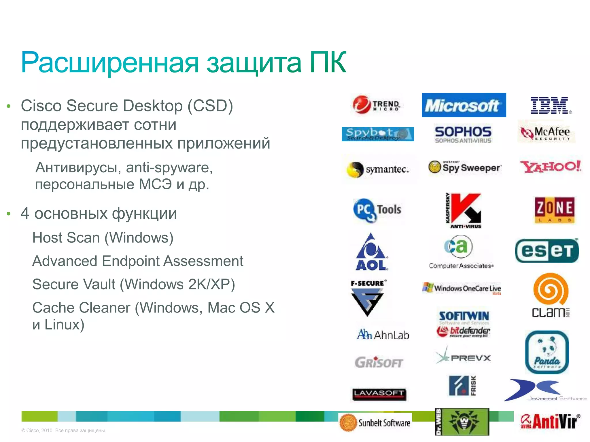 • Cisco Secure Desktop (CSD)
 поддерживает сотни
 предустановленных приложений
      Антивирусы, anti-spyware,
      персональные МСЭ и др.

• 4 основных функции
     Host Scan (Windows)
     Advanced Endpoint Assessment
     Secure Vault (Windows 2K/XP)
     Cache Cleaner (Windows, Mac OS X
     и Linux)




 © Cisco, 2010. Все права защищены.     18/38
 