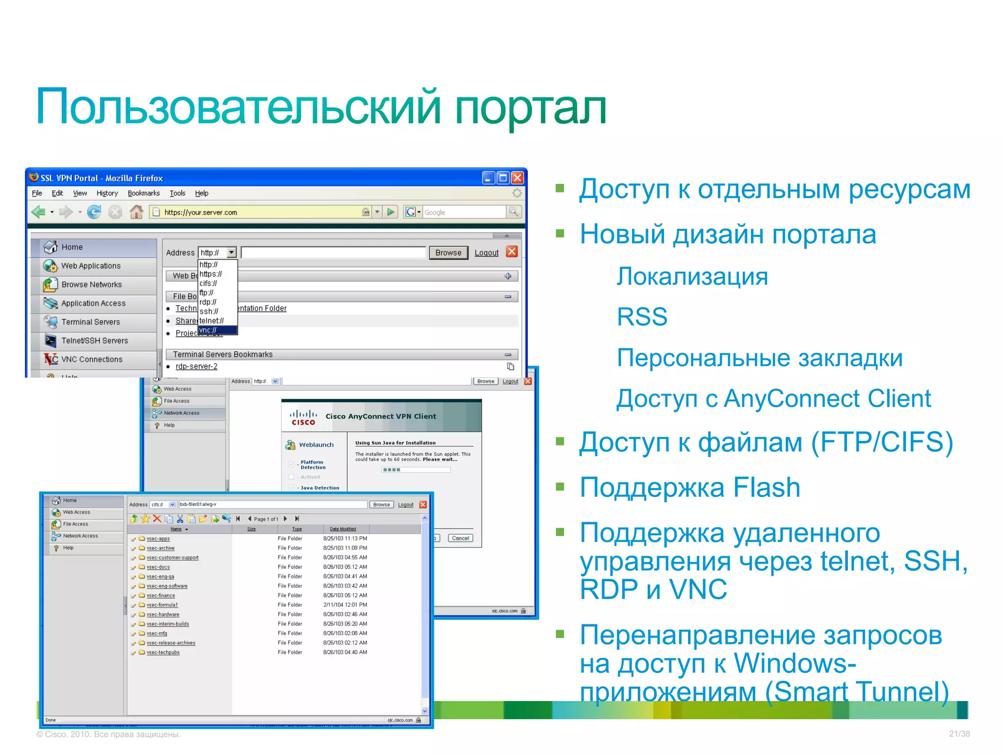  Доступ к отдельным ресурсам
                                      Новый дизайн портала
                                         Локализация
                                         RSS
                                         Персональные закладки
                                         Доступ с AnyConnect Client
                                      Доступ к файлам (FTP/CIFS)
                                      Поддержка Flash
                                      Поддержка удаленного
                                       управления через telnet, SSH,
                                       RDP и VNC
                                      Перенаправление запросов
                                       на доступ к Windows-
                                       приложениям (Smart Tunnel)
© Cisco, 2010. Все права защищены.                                    21/38
 