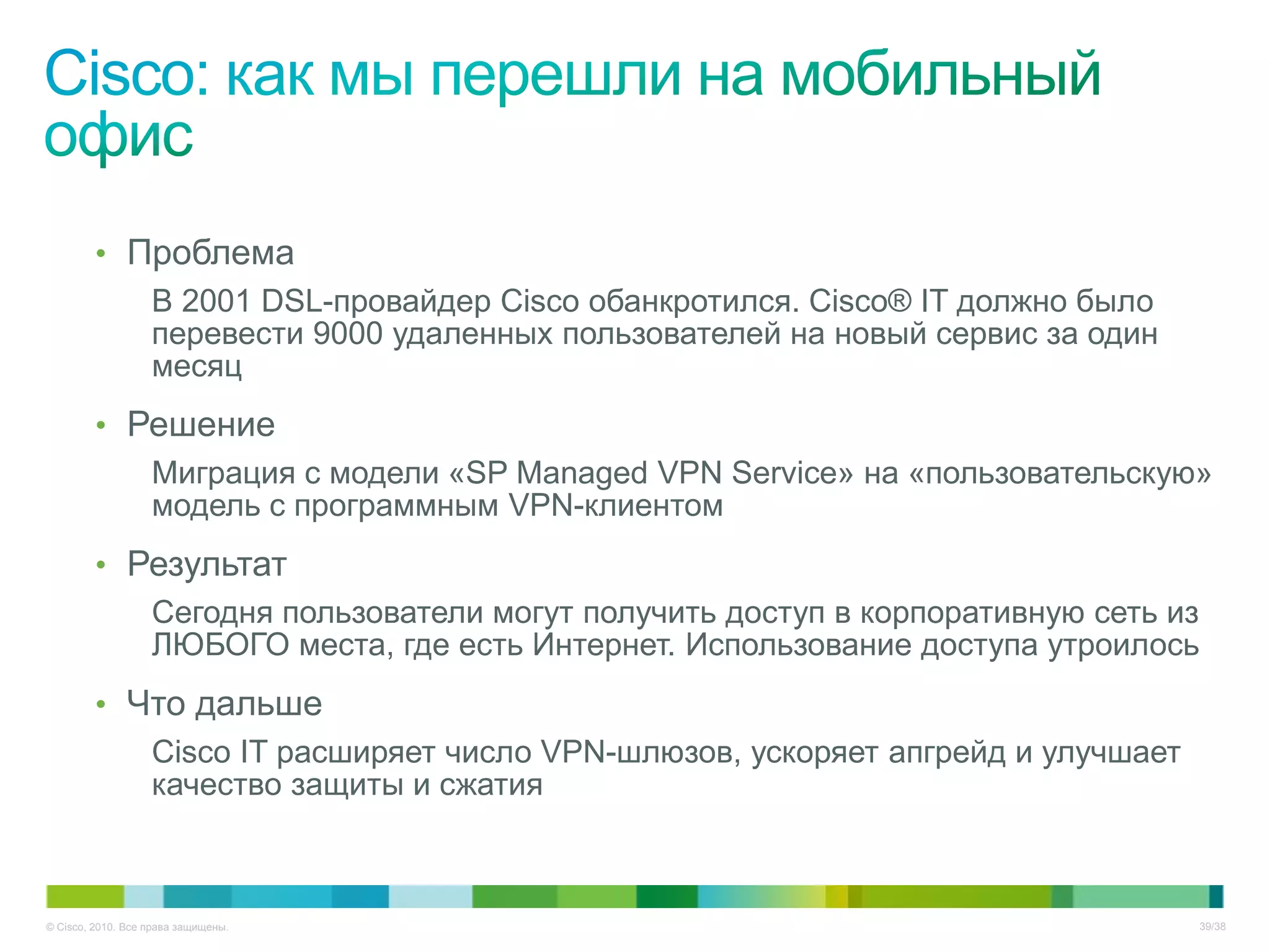• Проблема
            В 2001 DSL-провайдер Cisco обанкротился. Cisco® IT должно было
            перевести 9000 удаленных пользователей на новый сервис за один
            месяц
         • Решение
            Миграция с модели «SP Managed VPN Service» на «пользовательскую»
            модель с программным VPN-клиентом
         • Результат
            Сегодня пользователи могут получить доступ в корпоративную сеть из
            ЛЮБОГО места, где есть Интернет. Использование доступа утроилось
         • Что дальше
            Cisco IT расширяет число VPN-шлюзов, ускоряет апгрейд и улучшает
            качество защиты и сжатия



© Cisco, 2010. Все права защищены.                                             39/38
 