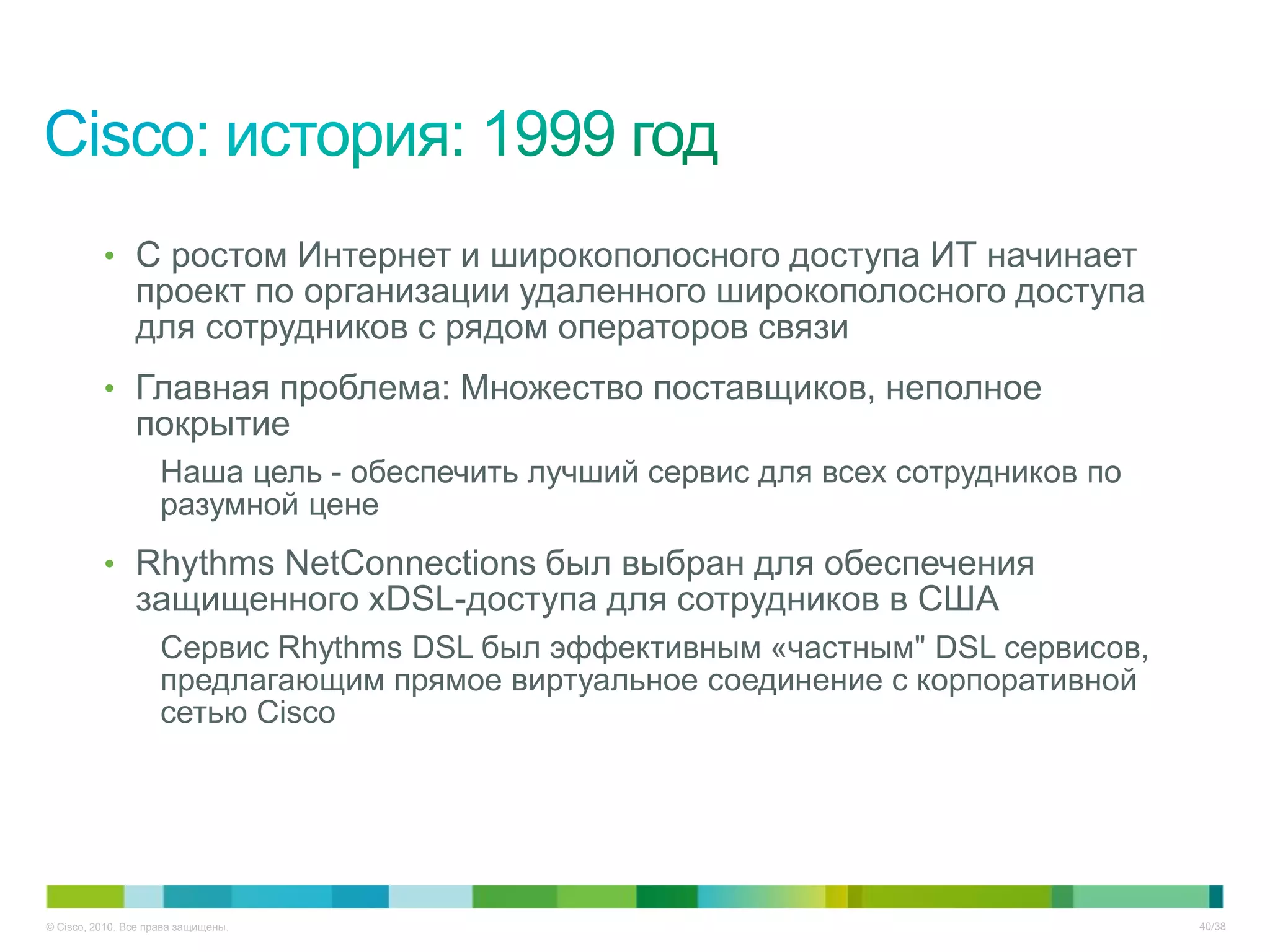 • С ростом Интернет и широкополосного доступа ИТ начинает
                проект по организации удаленного широкополосного доступа
                для сотрудников с рядом операторов связи
          • Главная проблема: Множество поставщиков, неполное
                покрытие
                     Наша цель - обеспечить лучший сервис для всех сотрудников по
                     разумной цене
          • Rhythms NetConnections был выбран для обеспечения
                защищенного xDSL-доступа для сотрудников в США
                     Сервис Rhythms DSL был эффективным «частным" DSL сервисов,
                     предлагающим прямое виртуальное соединение с корпоративной
                     сетью Cisco




© Cisco, 2010. Все права защищены.                                                  40/38
 