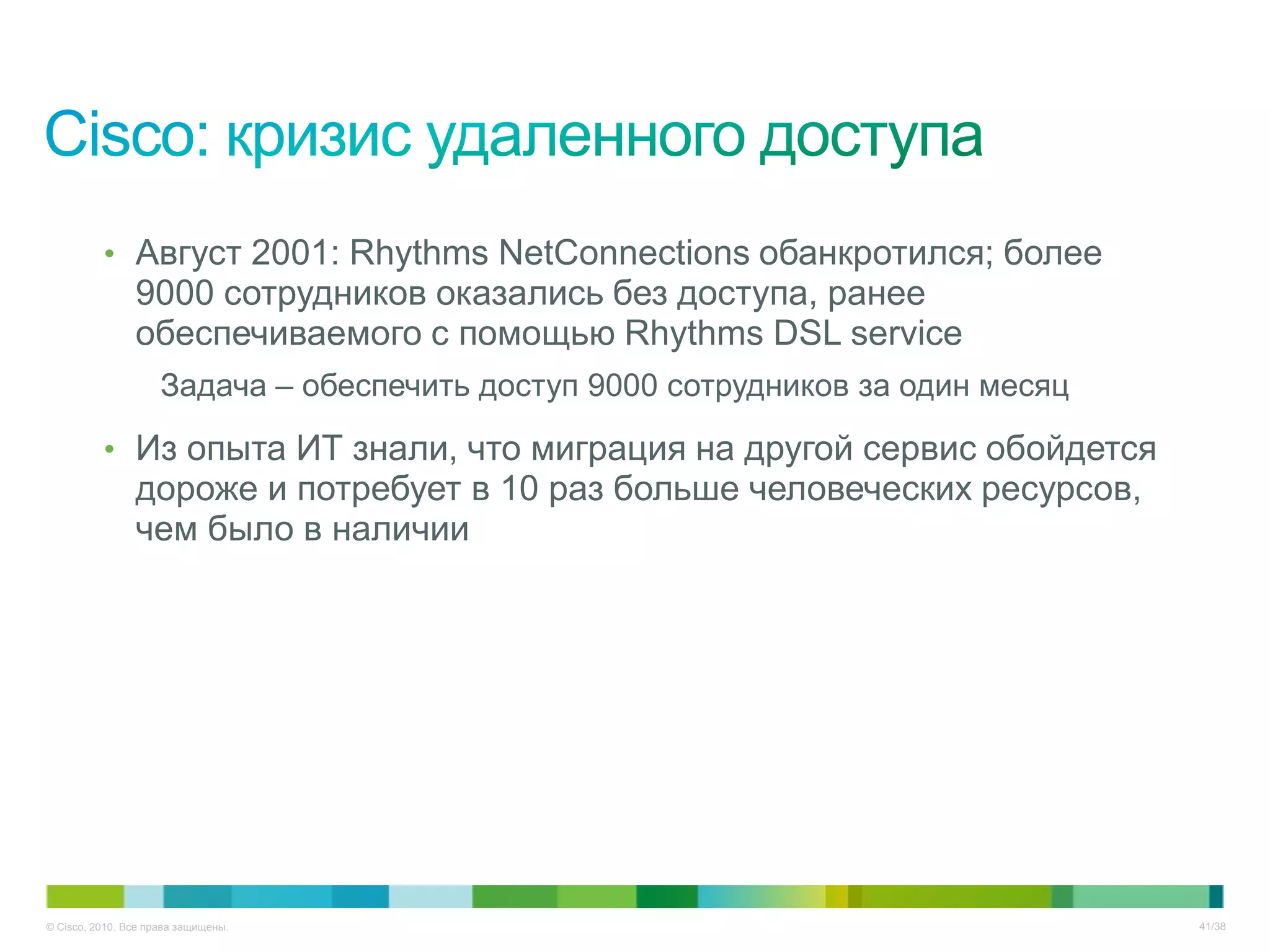 • Август 2001: Rhythms NetConnections обанкротился; более
                9000 сотрудников оказались без доступа, ранее
                обеспечиваемого с помощью Rhythms DSL service
                     Задача – обеспечить доступ 9000 сотрудников за один месяц

          • Из опыта ИТ знали, что миграция на другой сервис обойдется
                дороже и потребует в 10 раз больше человеческих ресурсов,
                чем было в наличии




© Cisco, 2010. Все права защищены.                                               41/38
 