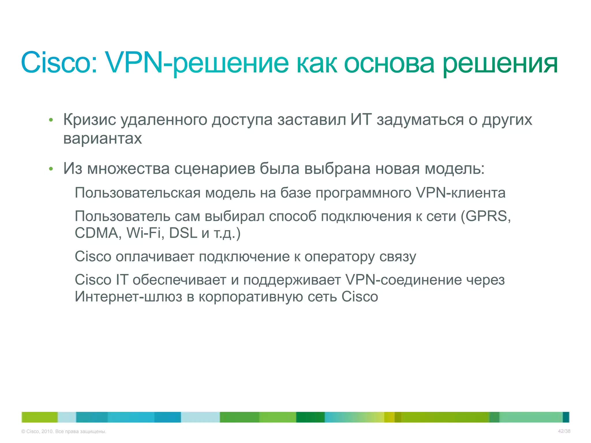 • Кризис удаленного доступа заставил ИТ задуматься о других
                вариантах
          • Из множества сценариев была выбрана новая модель:
                     Пользовательская модель на базе программного VPN-клиента
                     Пользователь сам выбирал способ подключения к сети (GPRS,
                     CDMA, Wi-Fi, DSL и т.д.)
                     Cisco оплачивает подключение к оператору связу
                     Cisco IT обеспечивает и поддерживает VPN-соединение через
                     Интернет-шлюз в корпоративную сеть Cisco




© Cisco, 2010. Все права защищены.                                               42/38
 
