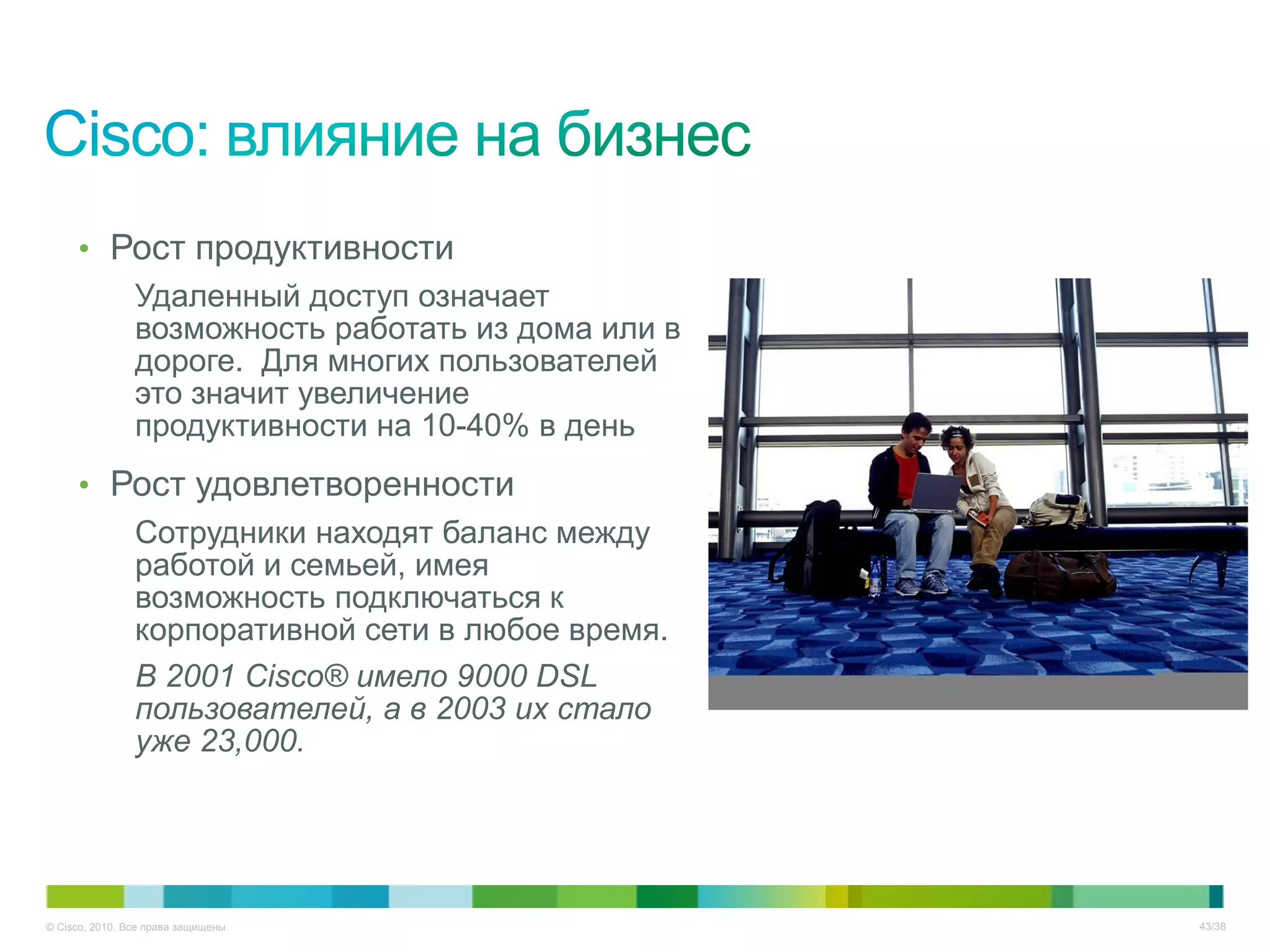 • Рост продуктивности
        Удаленный доступ означает
        возможность работать из дома или в
        дороге. Для многих пользователей
        это значит увеличение
        продуктивности на 10-40% в день
     • Рост удовлетворенности
        Сотрудники находят баланс между
        работой и семьей, имея
        возможность подключаться к
        корпоративной сети в любое время.
        В 2001 Cisco® имело 9000 DSL
        пользователей, а в 2003 их стало
        уже 23,000.




© Cisco, 2010. Все права защищены.           43/38
 