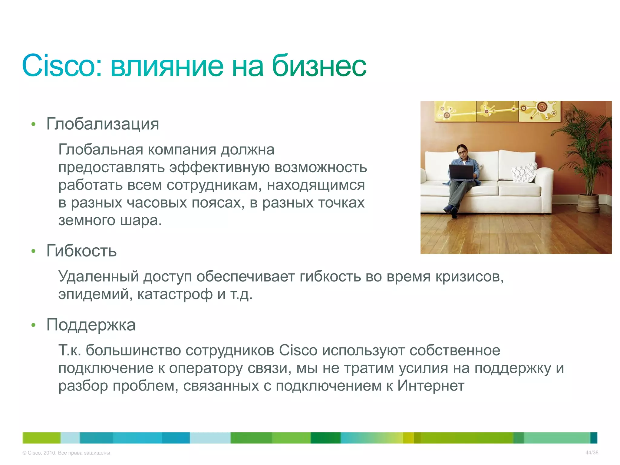 • Глобализация
             Глобальная компания должна
             предоставлять эффективную возможность
             работать всем сотрудникам, находящимся
             в разных часовых поясах, в разных точках
             земного шара.

   • Гибкость
             Удаленный доступ обеспечивает гибкость во время кризисов,
             эпидемий, катастроф и т.д.

   • Поддержка
             Т.к. большинство сотрудников Cisco используют собственное
             подключение к оператору связи, мы не тратим усилия на поддержку и
             разбор проблем, связанных с подключением к Интернет



© Cisco, 2010. Все права защищены.                                               44/38
 