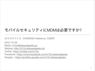 モバイルセキュリティにMDMは必要ですか?
ほそのひでとも（HOSONO Hidetomo, CISSP）

2012-12-20

Mailto: h12o@blessedgeeks.jp

Weblog: http://h12o.blessedgeeks.jp/

Twitter: https://twitter.com/h12o

Facebook: https://www.facebook.com/h12o.blessedgeeks

Google+: https://proﬁles.google.com/h12o.blessedgeeks



                                                        "1
 