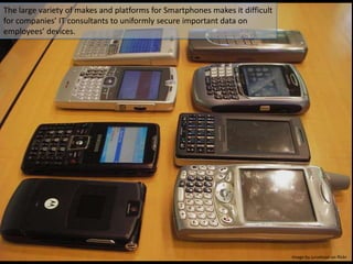 The large variety of makes and platforms for Smartphones makes it difficult for companies’ IT consultants to uniformly secure important data on employees’ devices.Image by jurvetson on flickr