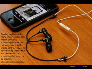 Another problem is that many employees see their mobile devices as something personal, and not something that IT should control. They see it as something that is “blue and plays music,” not something that needs to be secured.Source: “Smartphones need smart security practices” Mary Brandel, computerworld.com, January 18th, 2010. Image by Yutaka Tsutano on flickr
