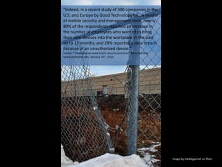 “Indeed, in a recent study of 300 companies in the U.S. and Europe by Good Technology Inc., a vendor of mobile security and management tools, nearly 80% of the respondents reported an increase in the number of employees who wanted to bring their own devices into the workplace in the past six to 12 months, and 28% reported a data breach because of an unauthorized device.” Source: “Smartphones need smart security practices” Mary Brandel, computerworld.com, January 18th, 2010. Image by meddygarnet on flickr