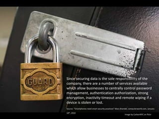 Since securing data is the sole responsibility of the company, there are a number of services available which allow businesses to centrally control password management, authentication authorization, strong encryption, inactivity timeout and remote wiping if a device is stolen or lost.Source: “Smartphones need smart security practices” Mary Brandel, computerworld.com, January 18th, 2010. Image by CarbonNYC on flickr