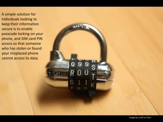 A simple solution for individuals looking to keep their information secure is to enable passcode locking on your phone, and SIM card PIN access so that someone who has stolen or found your misplaced phone cannot access its data.Image by .schill on fiickr