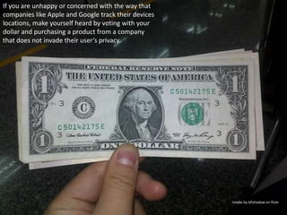 If you are unhappy or concerned with the way that companies like Apple and Google track their devices locations, make yourself heard by voting with your dollar and purchasing a product from a company that does not invade their user’s privacy.Imabe by bfishadow on flickr