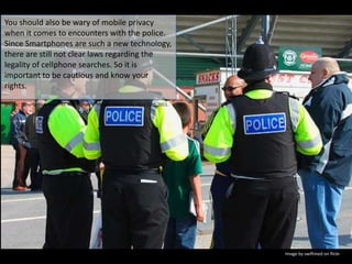 You should also be wary of mobile privacy when it comes to encounters with the police. Since Smartphones are such a new technology, there are still not clear laws regarding the legality of cellphone searches. So it is important to be cautious and know your rights.Source: “Smartphone Searches Not So Smart” Popular Mechanics, April 22nd, 2011. Image by swiftmed on flickr