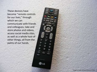 These devices have become “remote controls for our lives,” through which we can communicate with friends and colleagues, take and store photos and videos, access social media sites, as well as a whole host of other things, all from the palms of our hands.Image by Public Domain Photos on flickr
