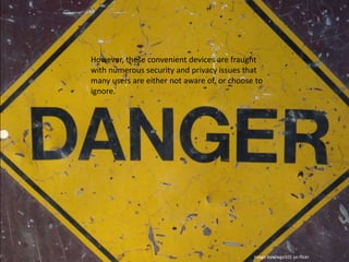 However, these convenient devices are fraught with numerous security and privacy issues that many users are either not aware of, or choose to ignore.Image by chego101 on flickr