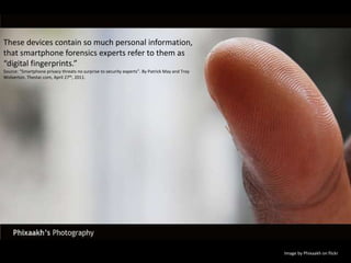 These devices contain so much personal information, that smartphone forensics experts refer to them as “digital fingerprints.”Source: “Smartphone privacy threats no surprise to security experts”. By Patrick May and Troy Wolverton. Thestar.com, April 27th, 2011.Image by Phixaakh on flickr