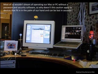 Most of us wouldn’t dream of operating our Mac or PC without a password and security software, so why doesn’t this caution apply to devices that fit in in the palm of our hand and can be lost in seconds?Photo by D’Arcy Norman on flickr