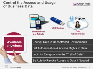 Control the Access and Usage
of Business Data

USB Devices
Smartphones
and Tablets

Available
anywhere

Data
Collaboration

Encrypt Data in Uncontrolled Environments
Set Authentication & Access Rights to Data
Look for Exceptions in the “Trail of Data”
Be Able to Revoke Access to Data if Needed
©2013 Check Point Software Technologies Ltd.

15

 