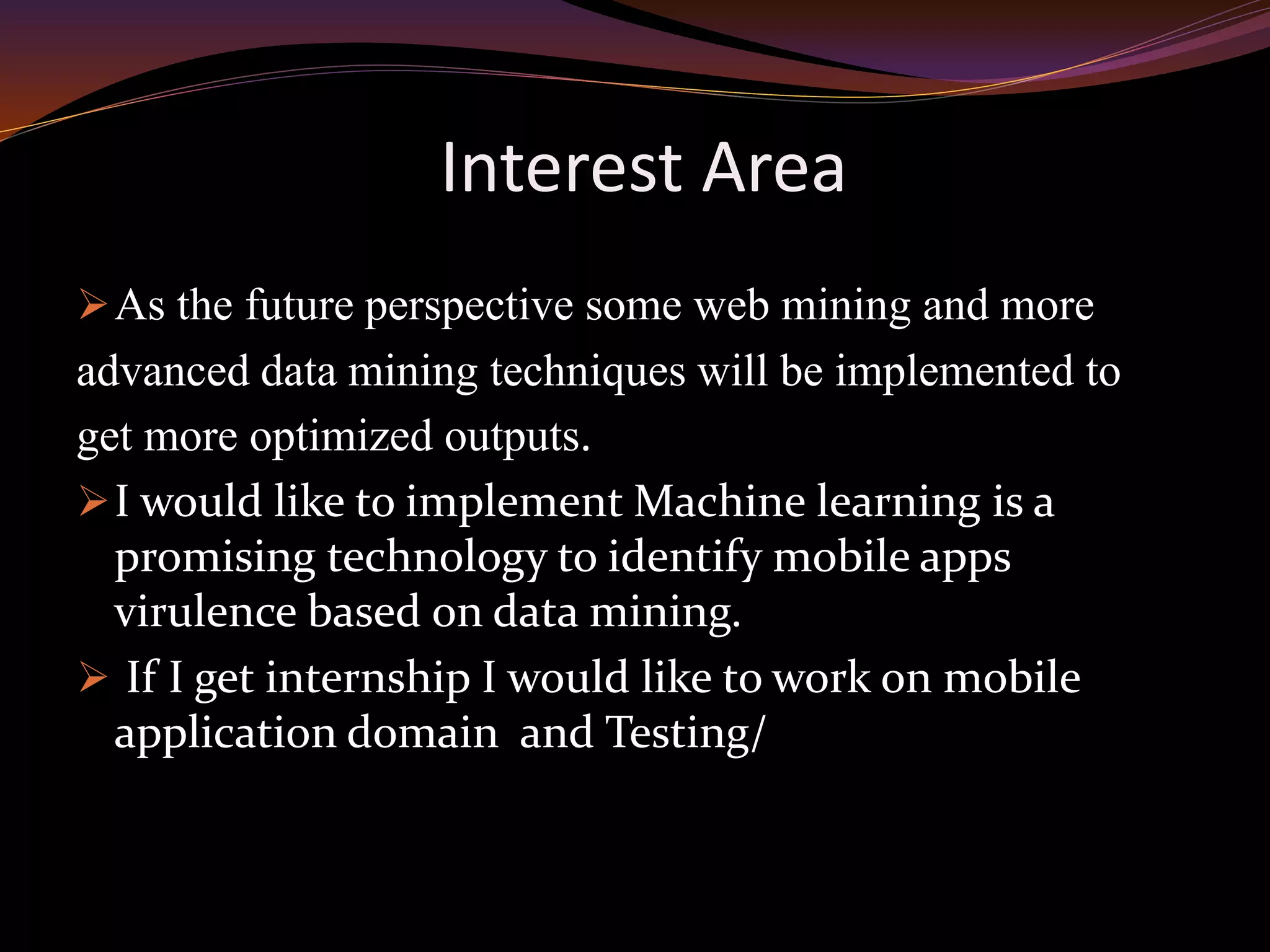 Interest Area
As the future perspective some web mining and more
advanced data mining techniques will be implemented to
get more optimized outputs.
I would like to implement Machine learning is a
promising technology to identify mobile apps
virulence based on data mining.
 If I get internship I would like to work on mobile
application domain and Testing/
 