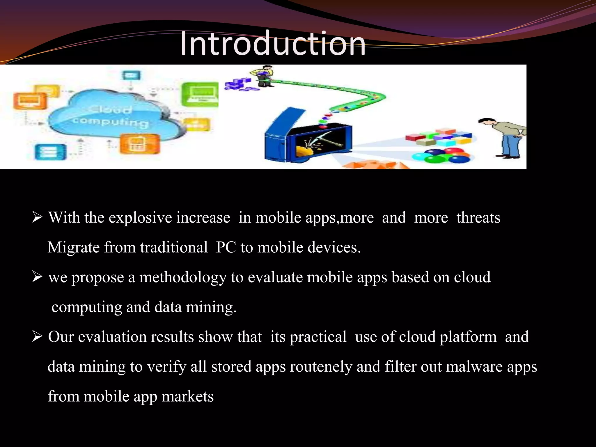 Introduction
 With the explosive increase in mobile apps,more and more threats
Migrate from traditional PC to mobile devices.
 we propose a methodology to evaluate mobile apps based on cloud
computing and data mining.
 Our evaluation results show that its practical use of cloud platform and
data mining to verify all stored apps routenely and filter out malware apps
from mobile app markets
 