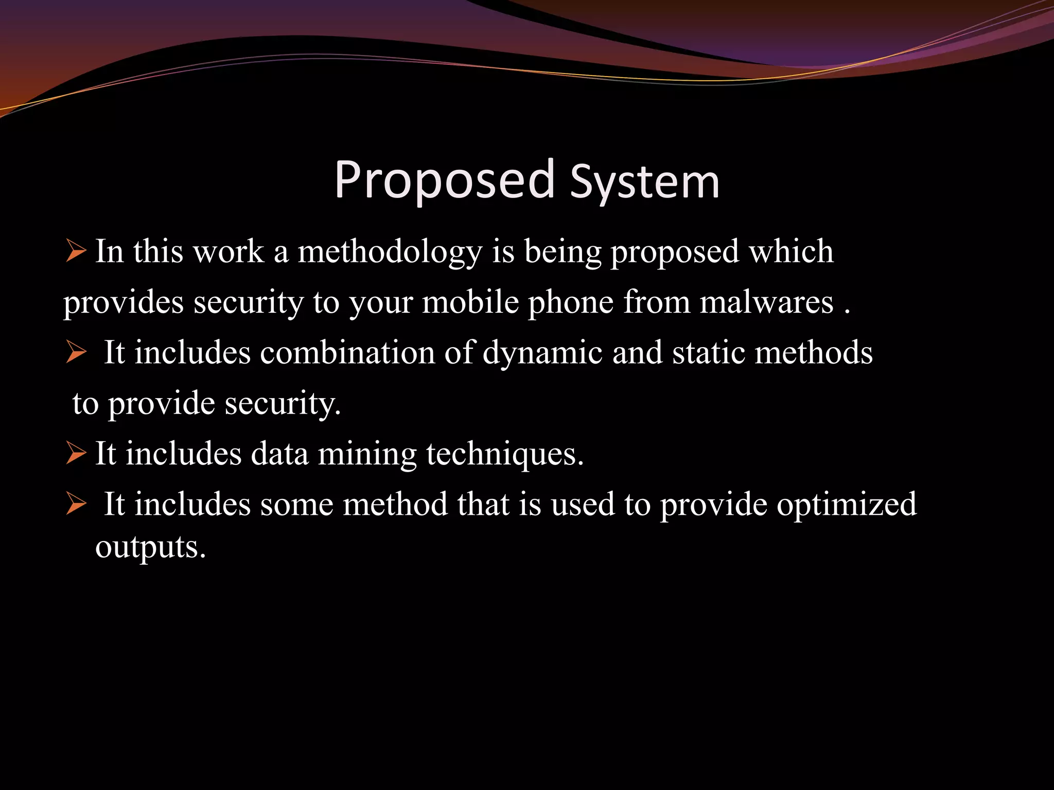 Proposed System
 In this work a methodology is being proposed which
provides security to your mobile phone from malwares .
 It includes combination of dynamic and static methods
to provide security.
 It includes data mining techniques.
 It includes some method that is used to provide optimized
outputs.
 