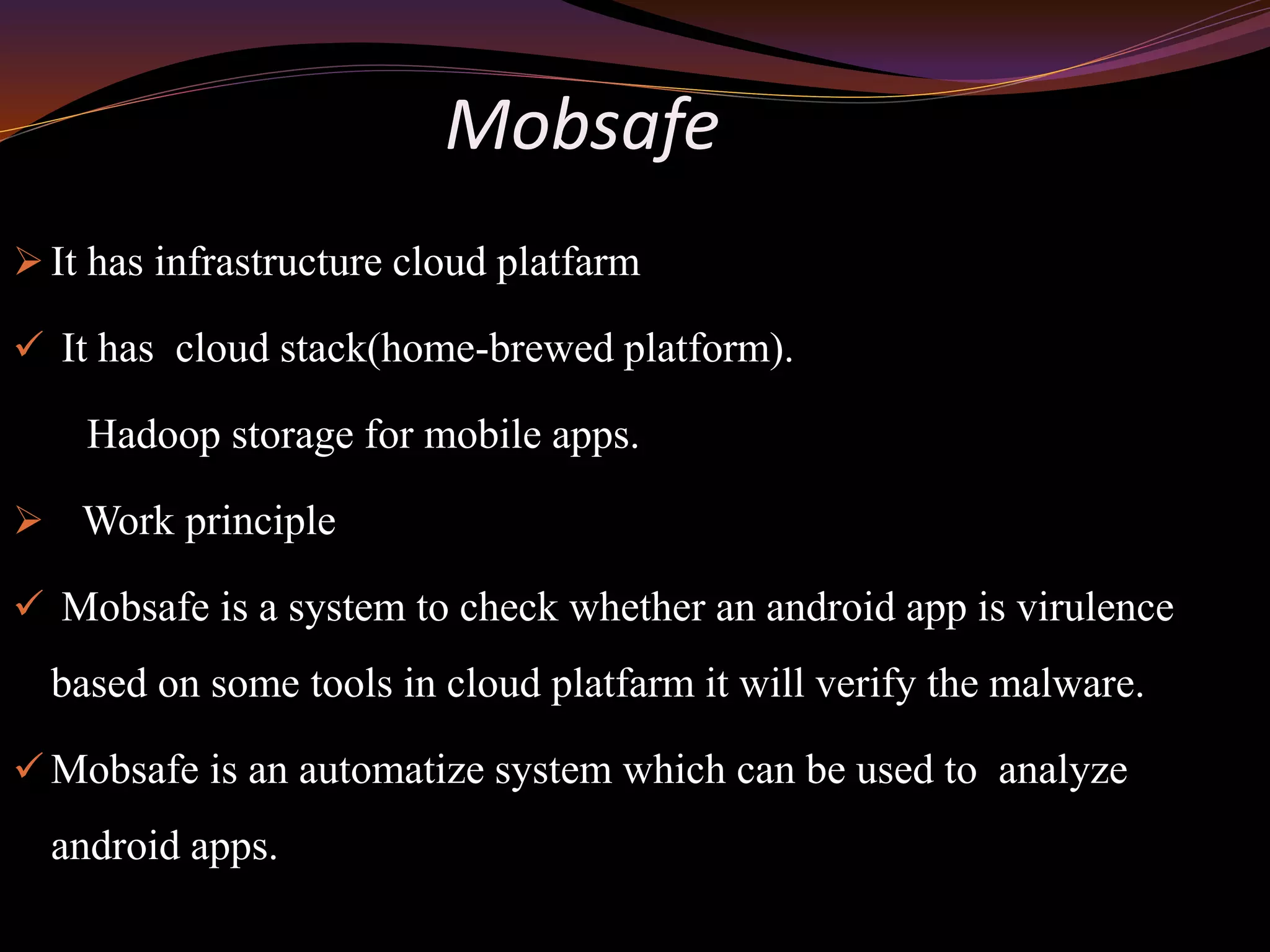 Mobsafe
 It has infrastructure cloud platfarm
 It has cloud stack(home-brewed platform).
Hadoop storage for mobile apps.
 Work principle
 Mobsafe is a system to check whether an android app is virulence
based on some tools in cloud platfarm it will verify the malware.
 Mobsafe is an automatize system which can be used to analyze
android apps.
 
