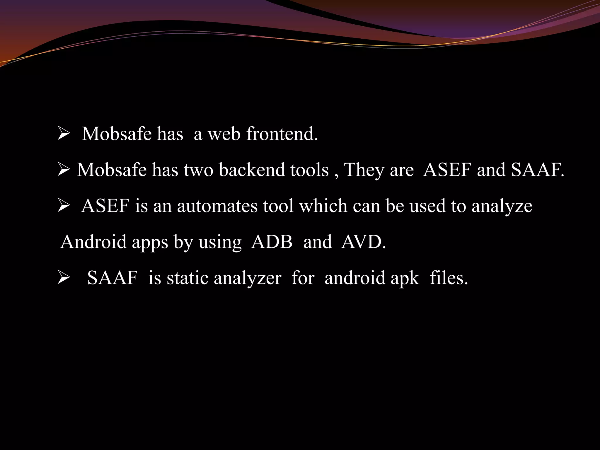  Mobsafe has a web frontend.
 Mobsafe has two backend tools , They are ASEF and SAAF.
 ASEF is an automates tool which can be used to analyze
Android apps by using ADB and AVD.
 SAAF is static analyzer for android apk files.
 