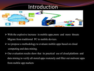 Introduction
 With the explosive increase in mobile apps,more and more threats
Migrate from traditional PC to mobile devices.
 we propose a methodology to evaluate mobile apps based on cloud
computing and data mining.
 Our evaluation results show that its practical use of cloud platform and
data mining to verify all stored apps routenely and filter out malware apps
from mobile app markets
 