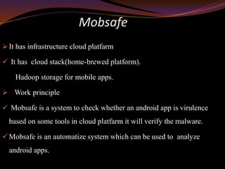 Mobsafe
 It has infrastructure cloud platfarm
 It has cloud stack(home-brewed platform).
Hadoop storage for mobile apps.
 Work principle
 Mobsafe is a system to check whether an android app is virulence
based on some tools in cloud platfarm it will verify the malware.
 Mobsafe is an automatize system which can be used to analyze
android apps.
 