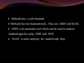  Mobsafe has a web frontend.
 Mobsafe has two backend tools , They are ASEF and SAAF.
 ASEF is an automates tool which can be used to analyze
Android apps by using ADB and AVD.
 SAAF is static analyzer for android apk files.
 