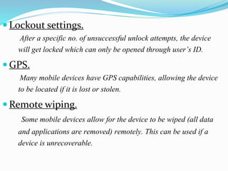  Lockout settings.
After a specific no. of unsuccessful unlock attempts, the device
will get locked which can only be opened through user’s ID.
 GPS.
Many mobile devices have GPS capabilities, allowing the device
to be located if it is lost or stolen.
 Remote wiping.
Some mobile devices allow for the device to be wiped (all data
and applications are removed) remotely. This can be used if a
device is unrecoverable.
 
