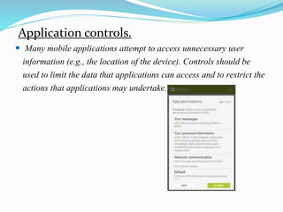 Application controls.
 Many mobile applications attempt to access unnecessary user
information (e.g., the location of the device). Controls should be
used to limit the data that applications can access and to restrict the
actions that applications may undertake.
 