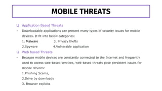 MOBILE THREATS
❏ Application Based Threats
- Downloadable applications can present many types of security issues for mobile
devices. It fit into below categories:
1. Malware 3. Privacy thefts
2.Spyware 4.Vulnerable application
❏ Web based Threats
- Because mobile devices are constantly connected to the Internet and frequently
used to access web-based services, web-based threats pose persistent issues for
mobile devices:
1.Phishing Scams,
2.Drive by downloads
3. Browser exploits
 