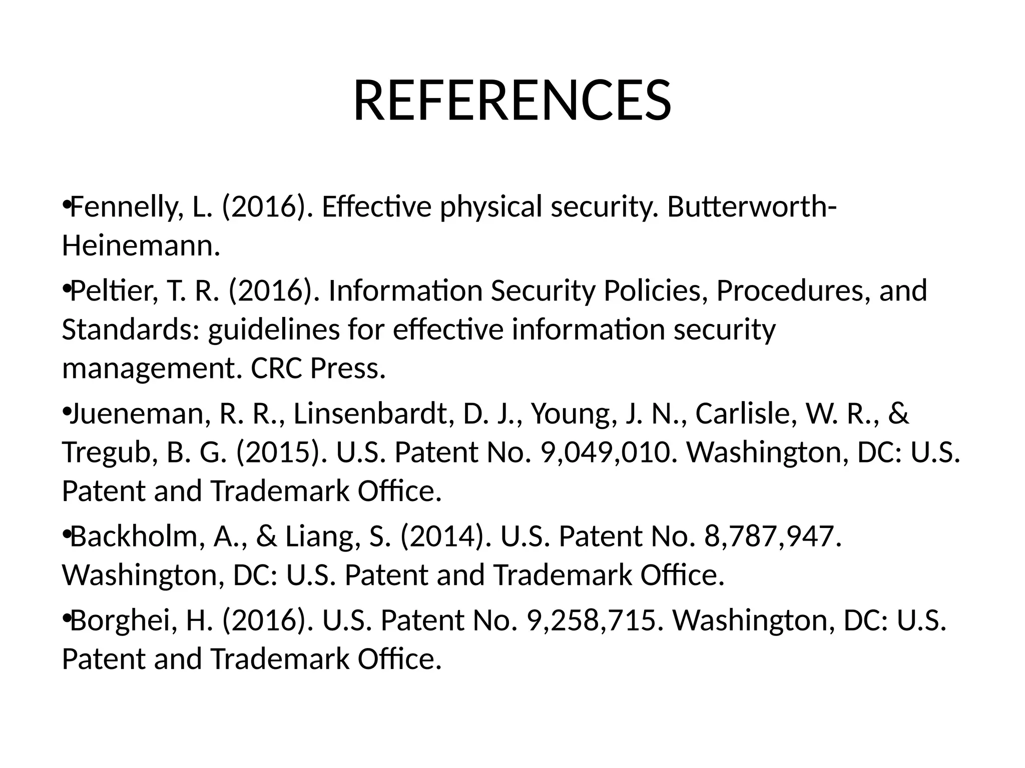 REFERENCES
•Fennelly, L. (2016). Effective physical security. Butterworth-
Heinemann.
•Peltier, T. R. (2016). Information Security Policies, Procedures, and
Standards: guidelines for effective information security
management. CRC Press.
•Jueneman, R. R., Linsenbardt, D. J., Young, J. N., Carlisle, W. R., &
Tregub, B. G. (2015). U.S. Patent No. 9,049,010. Washington, DC: U.S.
Patent and Trademark Office.
•Backholm, A., & Liang, S. (2014). U.S. Patent No. 8,787,947.
Washington, DC: U.S. Patent and Trademark Office.
•Borghei, H. (2016). U.S. Patent No. 9,258,715. Washington, DC: U.S.
Patent and Trademark Office.
 