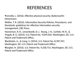 REFERENCES
•Fennelly, L. (2016). Effective physical security. Butterworth-
Heinemann.
•Peltier, T. R. (2016). Information Security Policies, Procedures, and
Standards: guidelines for effective information security
management. CRC Press.
•Jueneman, R. R., Linsenbardt, D. J., Young, J. N., Carlisle, W. R., &
Tregub, B. G. (2015). U.S. Patent No. 9,049,010. Washington, DC: U.S.
Patent and Trademark Office.
•Backholm, A., & Liang, S. (2014). U.S. Patent No. 8,787,947.
Washington, DC: U.S. Patent and Trademark Office.
•Borghei, H. (2016). U.S. Patent No. 9,258,715. Washington, DC: U.S.
Patent and Trademark Office.
 
