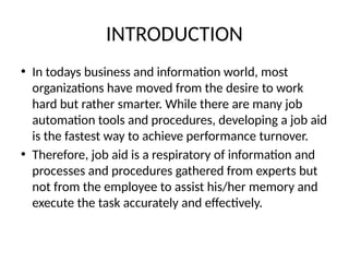 INTRODUCTION
• In todays business and information world, most
organizations have moved from the desire to work
hard but rather smarter. While there are many job
automation tools and procedures, developing a job aid
is the fastest way to achieve performance turnover.
• Therefore, job aid is a respiratory of information and
processes and procedures gathered from experts but
not from the employee to assist his/her memory and
execute the task accurately and effectively.
 