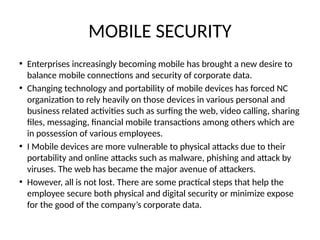 MOBILE SECURITY
• Enterprises increasingly becoming mobile has brought a new desire to
balance mobile connections and security of corporate data.
• Changing technology and portability of mobile devices has forced NC
organization to rely heavily on those devices in various personal and
business related activities such as surfing the web, video calling, sharing
files, messaging, financial mobile transactions among others which are
in possession of various employees.
• I Mobile devices are more vulnerable to physical attacks due to their
portability and online attacks such as malware, phishing and attack by
viruses. The web has became the major avenue of attackers.
• However, all is not lost. There are some practical steps that help the
employee secure both physical and digital security or minimize expose
for the good of the company’s corporate data.
 