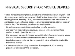 PHYSICAL SECURITY FOR MOBILE DEVICES
Mobile devices like smartphones, tablets and small computers run programs and
store documents for the company such that if lost or stolen might result to a big
security problem (Fennelly, 2016). The company may lose vital information or
grant access to un authorized people to email correspondence, address books or
financial data. The following guidelines are very important;
• Never leave your smart phone unattached even for a minute.
• use ‘open’ wireless networks cautiously because robbers monitor these
devices in public places like airports.
• Use passwords for your device and for confidential information because no one
wishes confidential information land in the ands of a thieve.
• Regularly review and discard data on your device that will not be involved in
the current activity.
• If you use email messaging, use devices that supports TLS/SSL security
protection for wireless VPN protection.
 