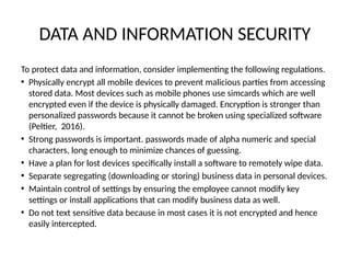 DATA AND INFORMATION SECURITY
To protect data and information, consider implementing the following regulations.
• Physically encrypt all mobile devices to prevent malicious parties from accessing
stored data. Most devices such as mobile phones use simcards which are well
encrypted even if the device is physically damaged. Encryption is stronger than
personalized passwords because it cannot be broken using specialized software
(Peltier, 2016).
• Strong passwords is important. passwords made of alpha numeric and special
characters, long enough to minimize chances of guessing.
• Have a plan for lost devices specifically install a software to remotely wipe data.
• Separate segregating (downloading or storing) business data in personal devices.
• Maintain control of settings by ensuring the employee cannot modify key
settings or install applications that can modify business data as well.
• Do not text sensitive data because in most cases it is not encrypted and hence
easily intercepted.
 