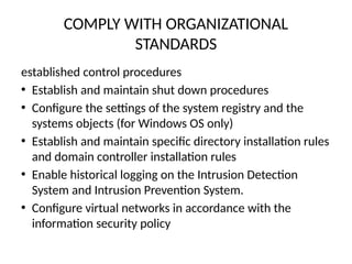 COMPLY WITH ORGANIZATIONAL
STANDARDS
established control procedures
• Establish and maintain shut down procedures
• Configure the settings of the system registry and the
systems objects (for Windows OS only)
• Establish and maintain specific directory installation rules
and domain controller installation rules
• Enable historical logging on the Intrusion Detection
System and Intrusion Prevention System.
• Configure virtual networks in accordance with the
information security policy
 