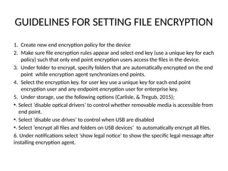 GUIDELINES FOR SETTING FILE ENCRYPTION
1. Create new end encryption policy for the device
2. Make sure file encryption rules appear and select end key (use a unique key for each
policy) such that only end point encryption users access the files in the device.
3. Under folder to encrypt, specify folders that are automatically encrypted on the end
point while encryption agent synchronizes end points.
4. Select the encryption key. for user key use a unique key for each end point
encryption user and any endpoint encryption user for enterprise key.
5. Under storage, use the following options (Carlisle, & Tregub, 2015);
•. Select ‘disable optical drivers’ to control whether removable media is accessible from
end point.
•. Select ‘disable use drives’ to control when USB are disabled
•. Select ‘encrypt all files and folders on USB devices’ to automatically encrypt all files.
6. Under notifications select ‘show legal notice’ to show the specific legal message after
installing encryption agent.
 