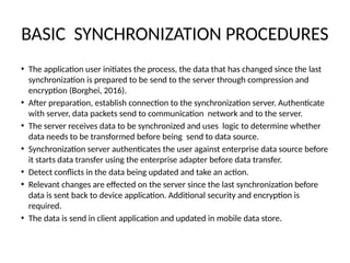 BASIC SYNCHRONIZATION PROCEDURES
• The application user initiates the process, the data that has changed since the last
synchronization is prepared to be send to the server through compression and
encryption (Borghei, 2016).
• After preparation, establish connection to the synchronization server. Authenticate
with server, data packets send to communication network and to the server.
• The server receives data to be synchronized and uses logic to determine whether
data needs to be transformed before being send to data source.
• Synchronization server authenticates the user against enterprise data source before
it starts data transfer using the enterprise adapter before data transfer.
• Detect conflicts in the data being updated and take an action.
• Relevant changes are effected on the server since the last synchronization before
data is sent back to device application. Additional security and encryption is
required.
• The data is send in client application and updated in mobile data store.
 