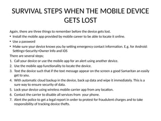 SURVIVAL STEPS WHEN THE MOBILE DEVICE
GETS LOST
Again, there are three things to remember before the device gets lost.
• Install the mobile app provided by mobile career to be able to locate it online.
• Use a password
• Make sure your device knows you by setting emergency contact information. E.g. for Android:
Settings>Security>Owner Info and iOS
There are several steps;
1. Call your device or use the mobile app for an alert using another device.
2. Use the mobile app functionality to locate the device.
3. Text the device such that if the text message appear on the screen a good Samaritan an easily
get to you.
4. With automatic cloud backup in the device, back up data and wipe it immediately. This is a
sure way to ensure security of data.
5. Lock your device using wireless mobile carrier app from any location.
6. Contact the carrier to disable all services from your phone.
7. Alert the police to get a legal report in order to protest for fraudulent charges and to take
responsibility of tracking device thefts.
 