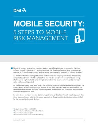 MOBILE SECURITY:
5 STEPS TO MOBILE
RISK MANAGEMENT

Nearly 80 percent of American investors say they aren’t likely to invest in companies that have
suffered multiple cyber attacks1. Analysts estimate that data breaches cost large enterprises an
average of $5.4 million per breach2 and can erode brand value by hundreds of millions of dollars3.
As data breaches have damaged business performance and company valuations, data security
concerns have broken out of the CIO’s office and into the boardroom, where CEOs are being
challenged to explain what they’re doing to ensure that vital revenue streams and shareholder
value are being safeguarded.
As the business stakes have been raised, the explosive growth in mobile devices has multiplied the
threat. Nearly 40% of organizations in another recent study had data breaches resulting from lost
or stolen mobile devices, including tablet computers, smartphones and USB drives that contained
confidential or sensitive data4.
So what does a company need to do to manage the risk of data loss through mobile devices? This
white paper outlines a rational, risk-based approach to data protection that’s designed particularly
for the new world of mobile devices.

1

Zogby Analytics/HBGary Feb 25, 2013
Ponemon Institute 2013 Cost of Data Breach Study
3
Ponemon Institute October 2011
4
Ponemon Institute 2011 Cost of Data Breach Study
2

DMI WHITE PAPER

1

 