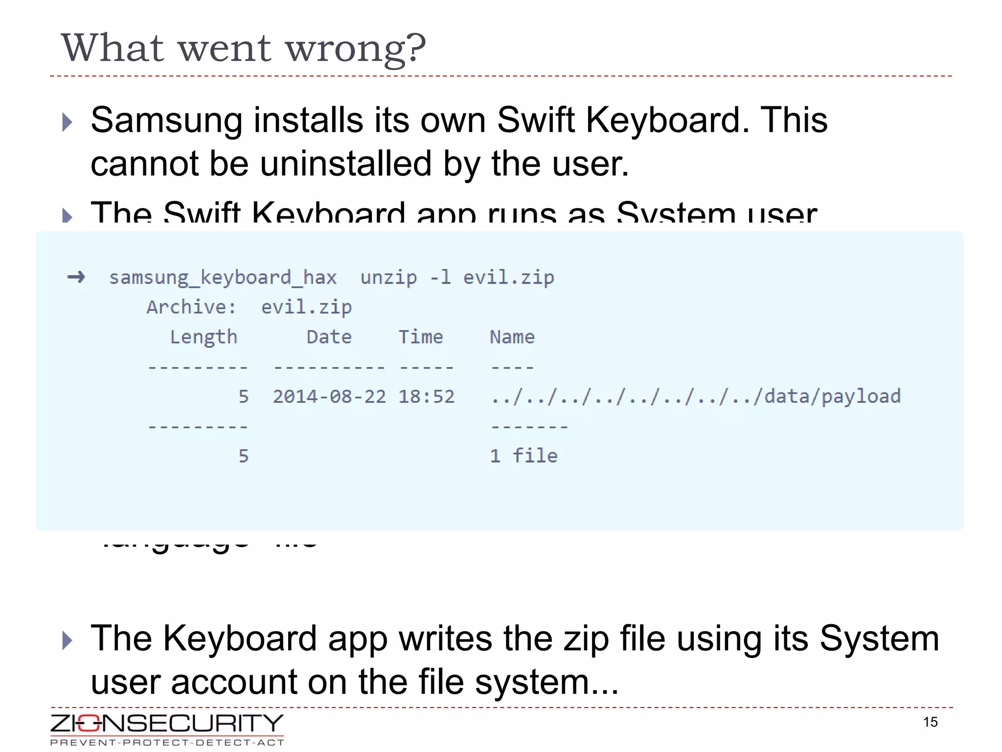 What went wrong?
15
 Samsung installs its own Swift Keyboard. This
cannot be uninstalled by the user.
 The Swift Keyboard app runs as System user
(virtually root)
 Installation of additional lanuage is over HTTP
GET http://skslm.swiftkey.net/samsung/downloads/v1.3-USA/az_AZ.zip
 Using a rogue WiFi AP, DNS hijacking or ARP
poisoning, fool the Swift app to download your
“language” file
 The Keyboard app writes the zip file using its System
user account on the file system...
 