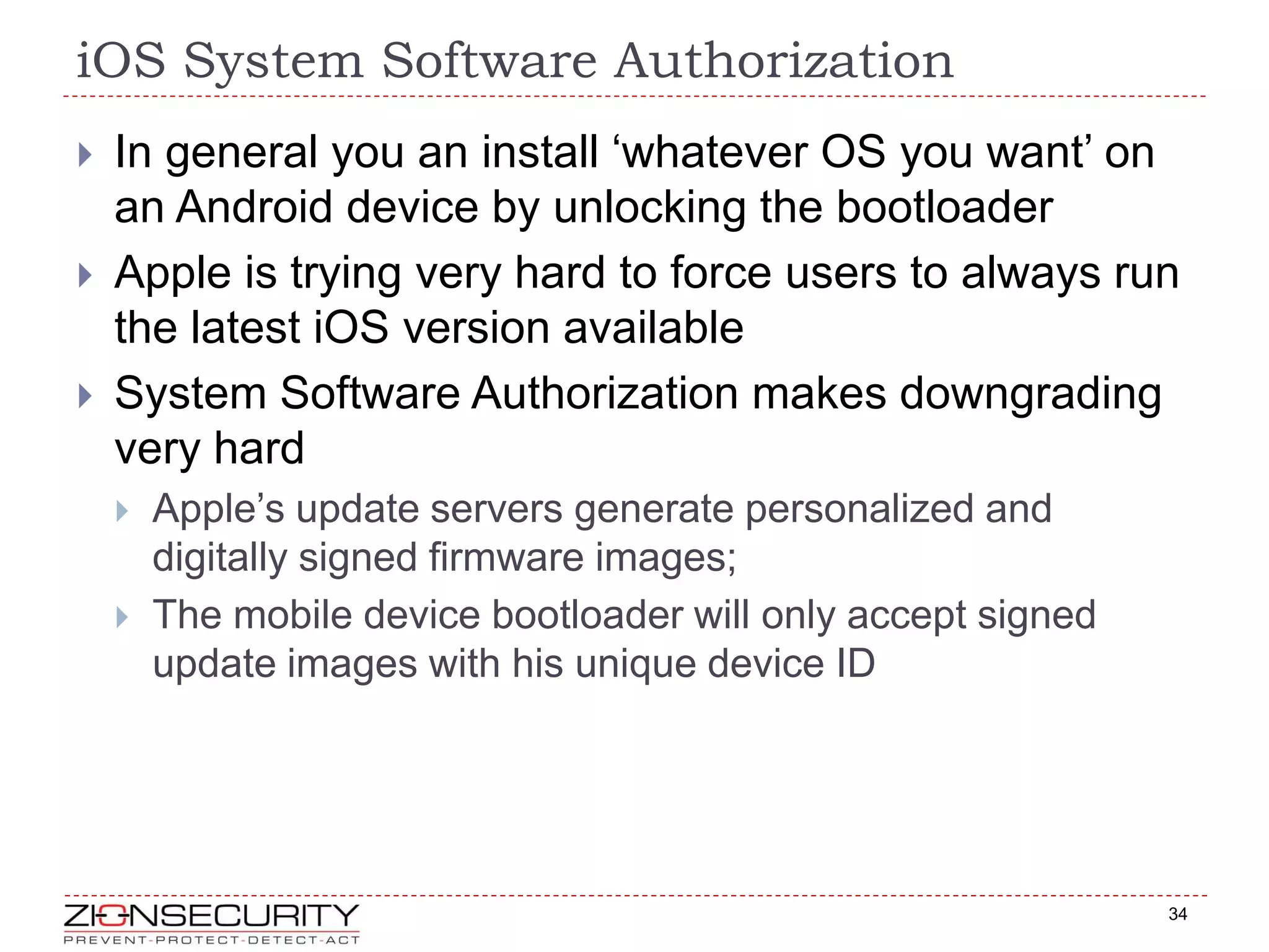 iOS System Software Authorization
34
 In general you an install ‘whatever OS you want’ on
an Android device by unlocking the bootloader
 Apple is trying very hard to force users to always run
the latest iOS version available
 System Software Authorization makes downgrading
very hard
 Apple’s update servers generate personalized and
digitally signed firmware images;
 The mobile device bootloader will only accept signed
update images with his unique device ID
 